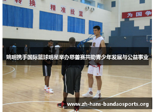 姚明携手国际篮球明星举办慈善赛共助青少年发展与公益事业