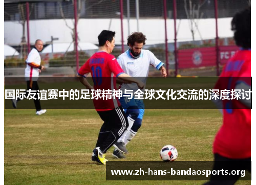国际友谊赛中的足球精神与全球文化交流的深度探讨