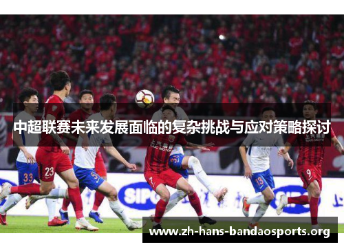 中超联赛未来发展面临的复杂挑战与应对策略探讨