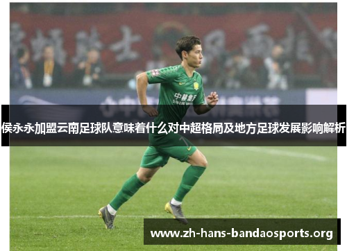 侯永永加盟云南足球队意味着什么对中超格局及地方足球发展影响解析