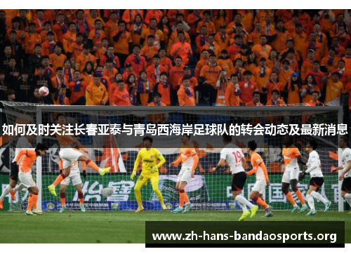 如何及时关注长春亚泰与青岛西海岸足球队的转会动态及最新消息