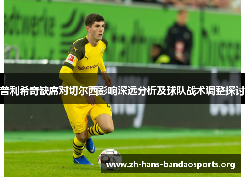 普利希奇缺席对切尔西影响深远分析及球队战术调整探讨