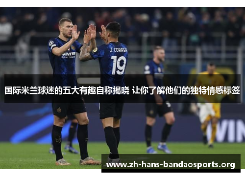 国际米兰球迷的五大有趣自称揭晓 让你了解他们的独特情感标签