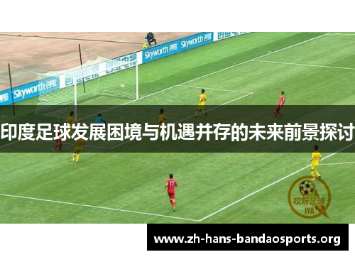 印度足球发展困境与机遇并存的未来前景探讨