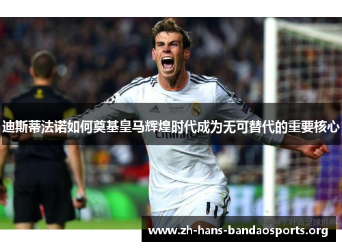 迪斯蒂法诺如何奠基皇马辉煌时代成为无可替代的重要核心