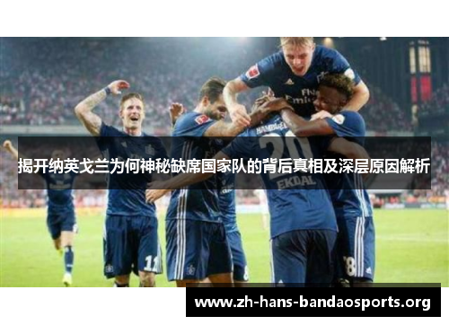 揭开纳英戈兰为何神秘缺席国家队的背后真相及深层原因解析