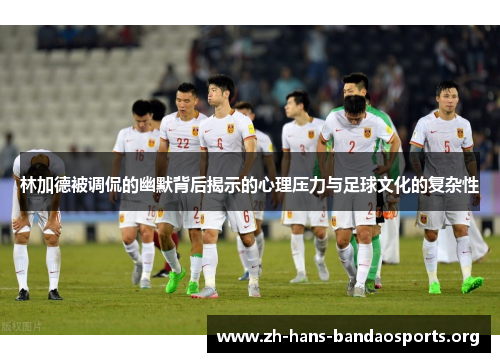 林加德被调侃的幽默背后揭示的心理压力与足球文化的复杂性