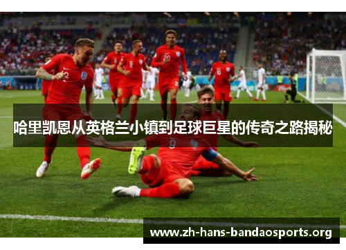哈里凯恩从英格兰小镇到足球巨星的传奇之路揭秘