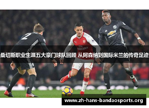 桑切斯职业生涯五大豪门球队回顾 从阿森纳到国际米兰的传奇足迹