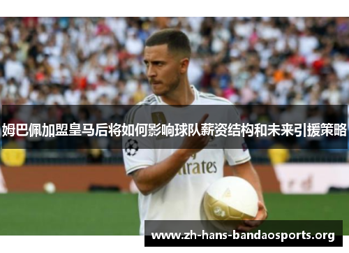 姆巴佩加盟皇马后将如何影响球队薪资结构和未来引援策略 姆巴佩加盟皇马后将如何影响球队薪资结构和未来引援策略