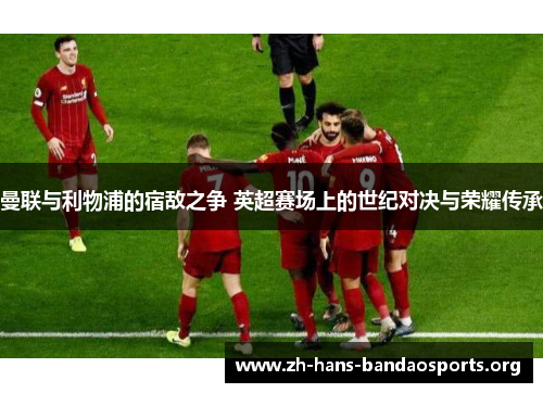 曼联与利物浦的宿敌之争 英超赛场上的世纪对决与荣耀传承