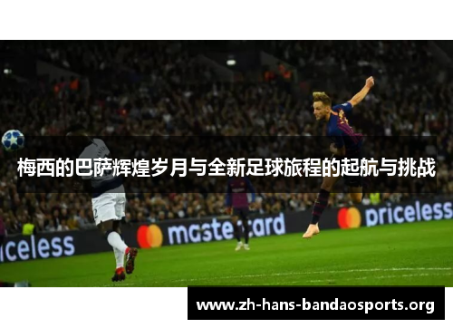 梅西的巴萨辉煌岁月与全新足球旅程的起航与挑战