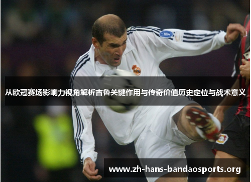 从欧冠赛场影响力视角解析吉鲁关键作用与传奇价值历史定位与战术意义